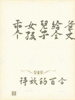 乖女儿给爸爸生个孩子全文免费阅读