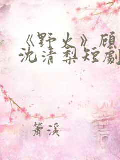 《野火》顾衍,沈清梨短剧大结局