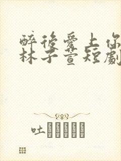 醉后爱上你短剧林子萱短剧