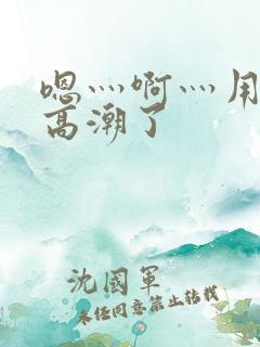嗯灬啊灬用力灬高潮了