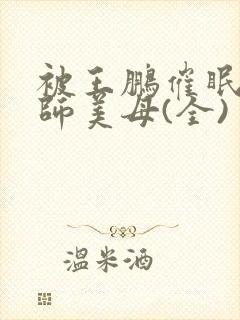 被王鹏催眠的教师美母(全)