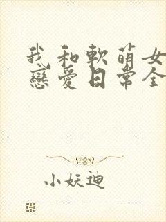 我和软萌女友的恋爱日常全本阅读