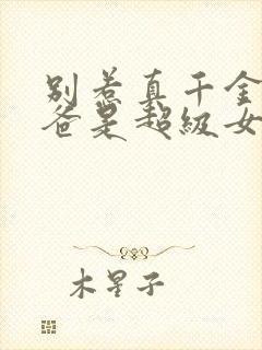 别惹真千金,她爸是超级女儿