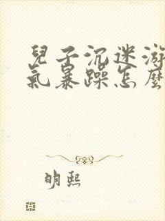 儿子沉迷游戏脾气暴躁怎么解决