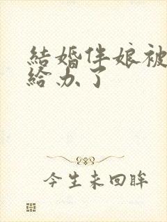 结婚伴娘被伴郎给办了