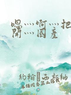 嗯灬啊灬把腿张开灬国产