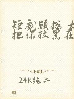 短剧顾总 太太把你拉黑在线观看