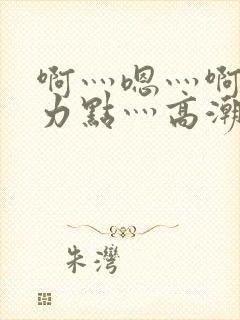 啊灬嗯灬啊灬用力点灬高潮啊小说