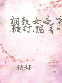 调教女帝,穿乳,鞭打,跪着喝尿小说