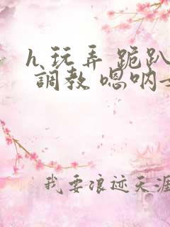 h 玩弄 跪趴 调教 嗯呐女友