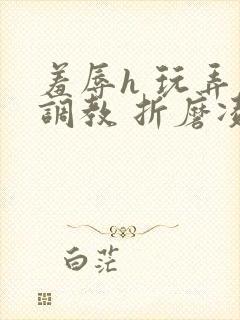 羞辱h 玩弄 调教 折磨凌虐