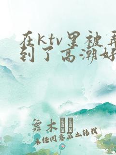 在ktv里被弄到了高潮好爽