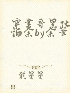 穿书哥黑化好可怕余by余笔趣阁