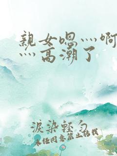 亲女嗯灬啊灬快灬高潮了