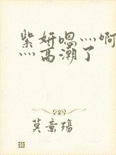 紫妍嗯灬啊灬快灬高潮了