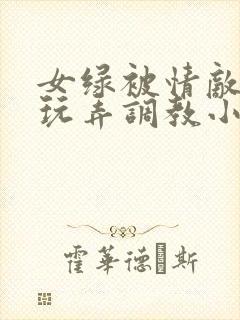 女绿被情敌羞辱玩弄调教小说