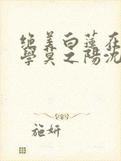 绝美白莲在线教学莫之阳沈长留小说完整