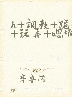 h+调教+跪趴+玩弄+嗯啊女女