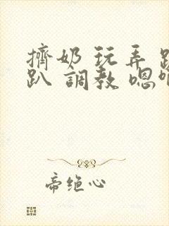 挤奶 玩弄 跪趴 调教 嗯啊m