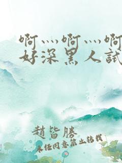 啊灬啊灬啊灬快好深黑人试看