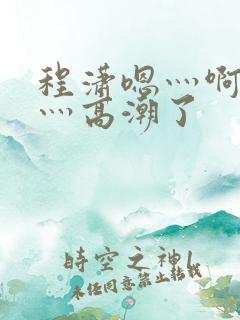 程潇嗯灬啊灬快灬高潮了