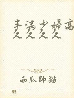 丰满少妇高潮久久久久久