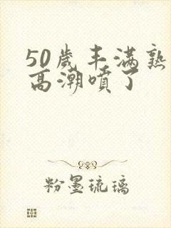 50岁丰满熟妇高潮喷了