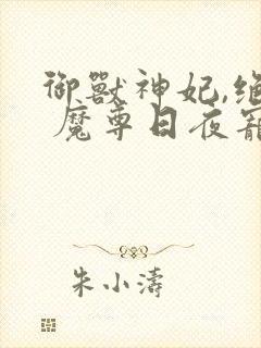 御兽神妃,绝色 魔尊日夜宠乐阅读