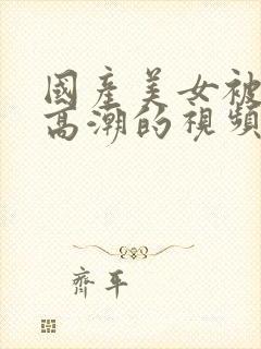 国产美女被啪到高潮的视频