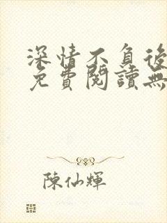 深情不负后小说免费阅读无弹窗最新章节