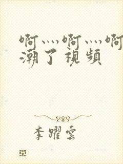 啊灬啊灬啊灬高潮了视频