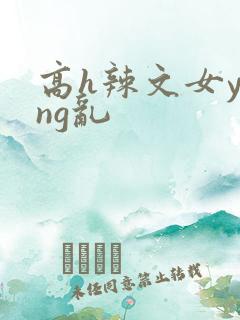 高h辣文女ying乱