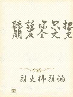 听说你只把我当朋友全文免费阅读