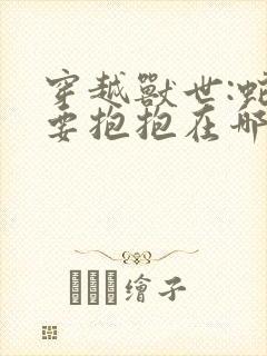 穿越兽世:蛇夫要抱抱在哪看全文