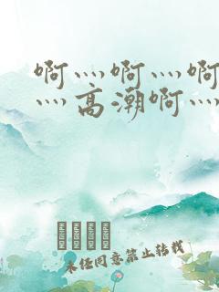 啊灬啊灬啊灬快灬高潮啊灬水