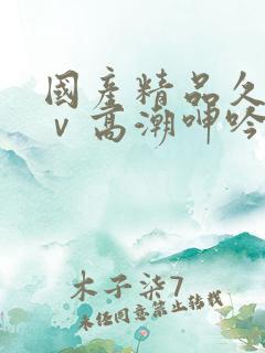 国产精品久久aⅴ高潮呻吟