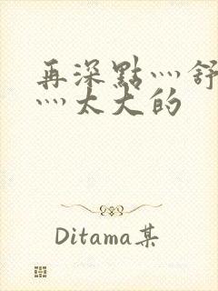 再深点灬舒服了灬太大的