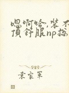 嗯啊哈,装不下顶舒服np总受双性男男高h