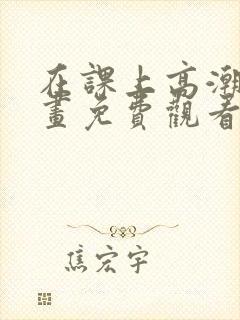 在课上高潮了漫画免费观看下拉式