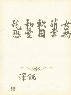 我和软萌女友的恋爱日常无弹窗