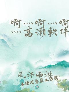 啊灬啊灬啊灬快灬高潮软件