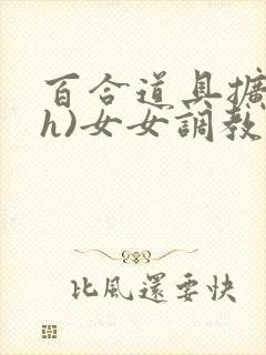 百合道具扩张(h)女女调教小说