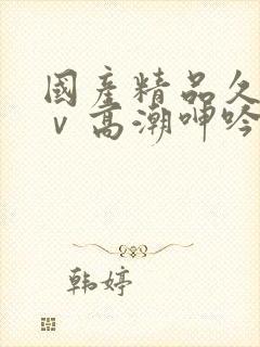 国产精品久久aⅴ高潮呻吟