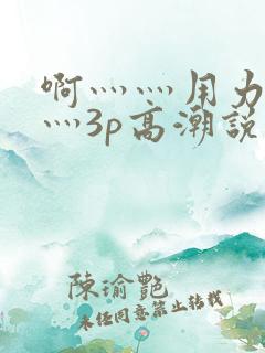 啊灬灬用力灬嗯灬3p高潮说说