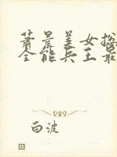 萧晨美女总裁的全能兵王最新章节