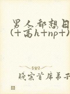 男人都想日她+(+高h+np+)