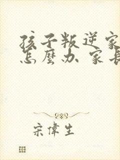 孩子叛逆家长该怎么办 家长如何教育孩子