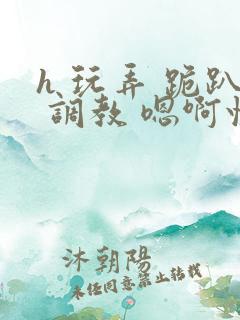 h 玩弄 跪趴 调教 嗯啊快穿