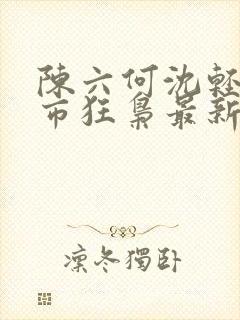 陈六何沈轻舞都市狂枭最新章节4021