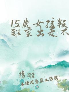 15岁女孩叛逆离家出走不想上学怎么办